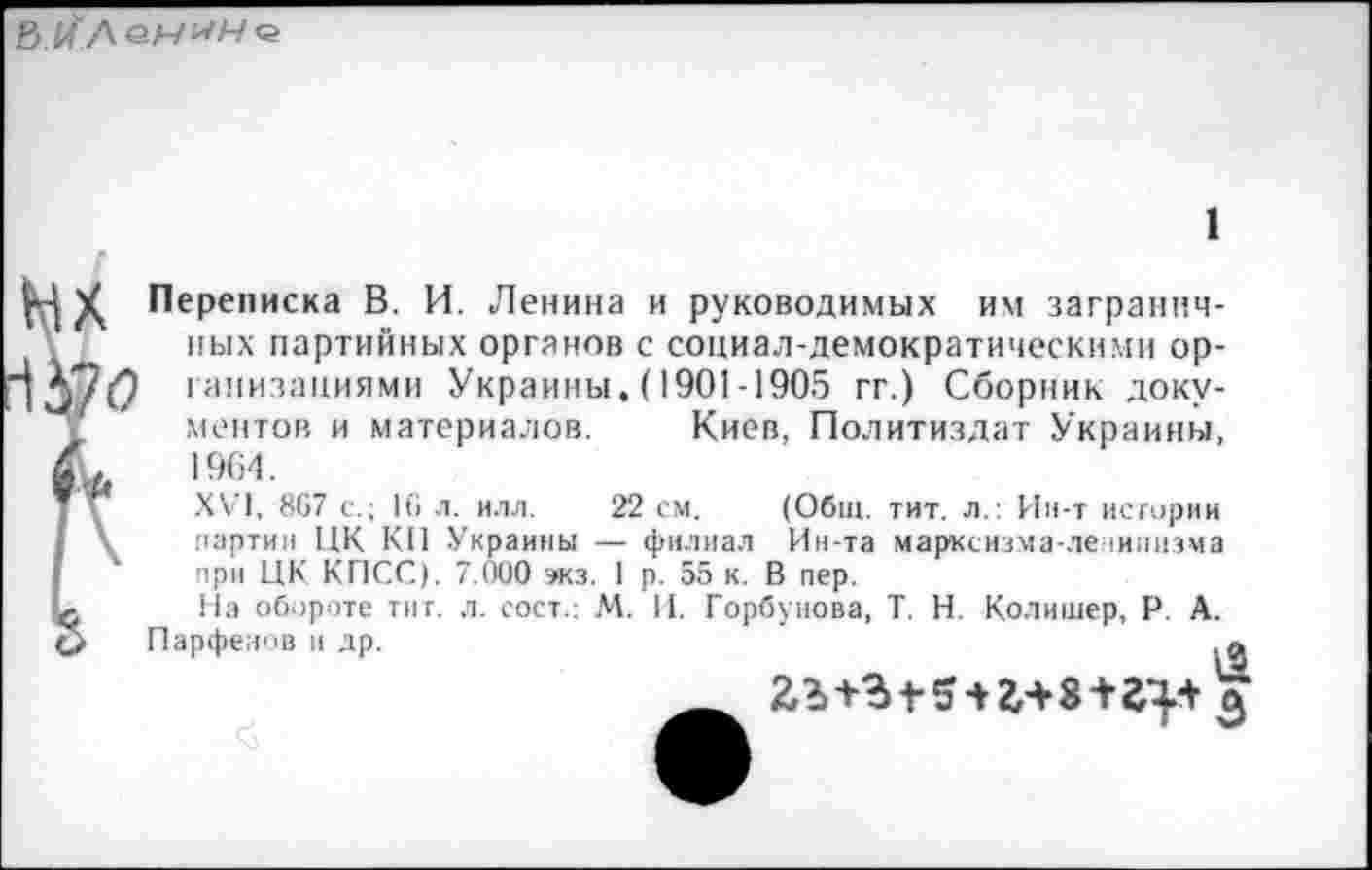 ﻿
Мх 1А7<?
Переписка В. И. Ленина и руководимых им заграничных партийных органов с социал-демократическими организациями Украины. (1901-1905 гг.) Сборник документов и материалов. Киев, Политиздат Украины, 1964.
XVI, 867 с.; 16 л. илл. 22 см. (Общ. тит. л.: Ин-т истории партии ЦК КП Украины — филиал Ин-та марксизма-ленинизма при ЦК КПСС). 7.000 экз. 1 р. 55 к. В пер.
На обороте тит. л. сост.: М. И. Горбунова, Т. Н. Колишер, Р. Парфенов и др.

